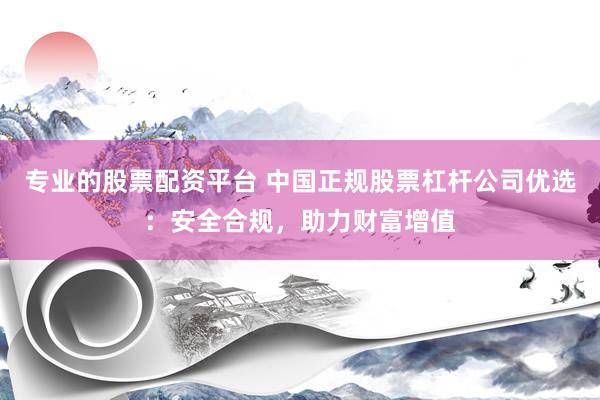 专业的股票配资平台 中国正规股票杠杆公司优选：安全合规，助力财富增值