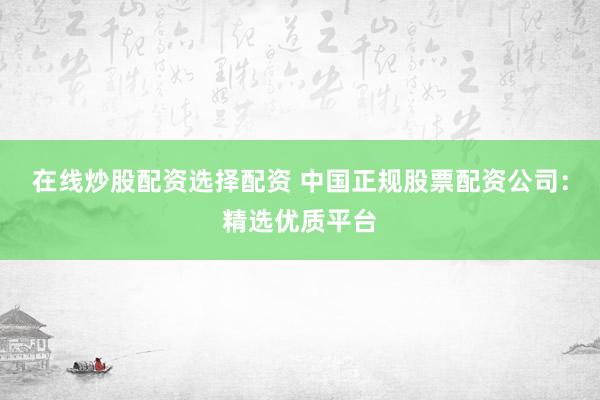 在线炒股配资选择配资 中国正规股票配资公司：精选优质平台