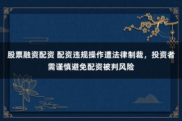 股票融资配资 配资违规操作遭法律制裁，投资者需谨慎避免配资被判风险