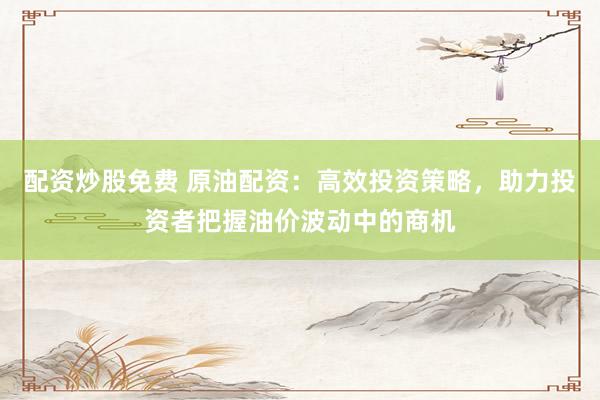 配资炒股免费 原油配资：高效投资策略，助力投资者把握油价波动中的商机