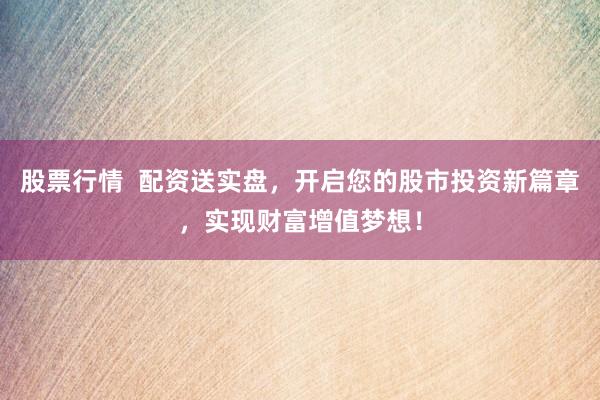 股票行情  配资送实盘，开启您的股市投资新篇章，实现财富增值梦想！
