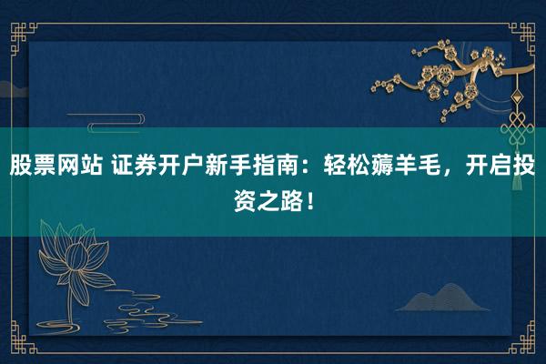 股票网站 证券开户新手指南：轻松薅羊毛，开启投资之路！