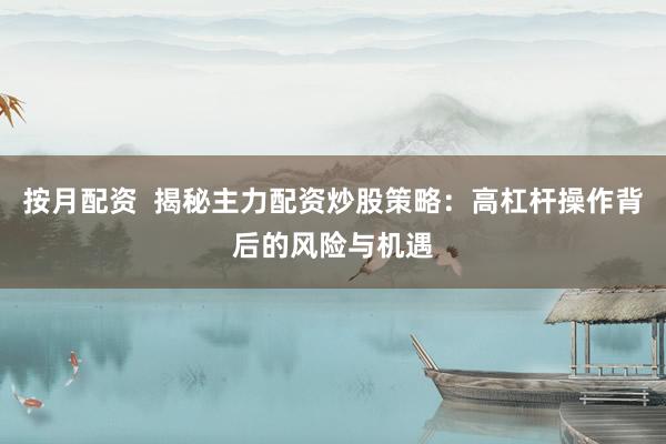 按月配资  揭秘主力配资炒股策略：高杠杆操作背后的风险与机遇