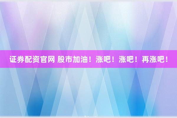 证券配资官网 股市加油！涨吧！涨吧！再涨吧！