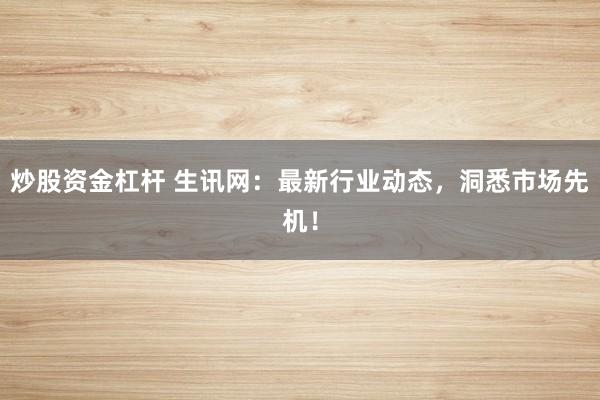 炒股资金杠杆 生讯网：最新行业动态，洞悉市场先机！