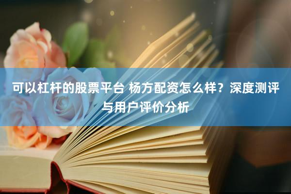 可以杠杆的股票平台 杨方配资怎么样？深度测评与用户评价分析