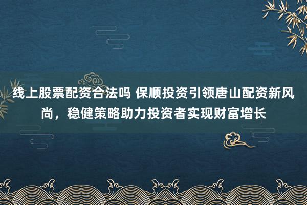 线上股票配资合法吗 保顺投资引领唐山配资新风尚，稳健策略助力投资者实现财富增长