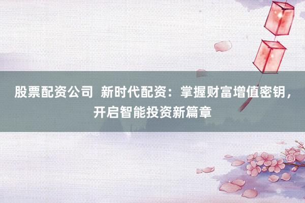 股票配资公司  新时代配资：掌握财富增值密钥，开启智能投资新篇章