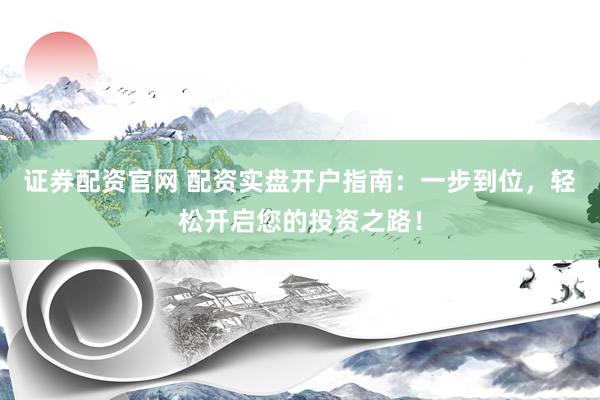证券配资官网 配资实盘开户指南：一步到位，轻松开启您的投资之路！