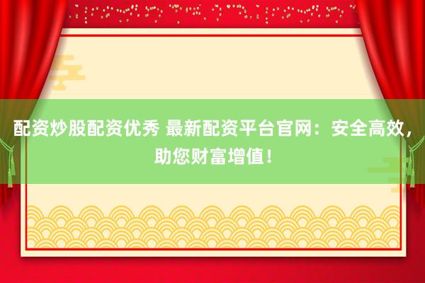 配资炒股配资优秀 最新配资平台官网：安全高效，助您财富增值！