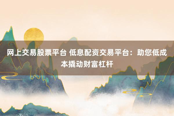 网上交易股票平台 低息配资交易平台：助您低成本撬动财富杠杆