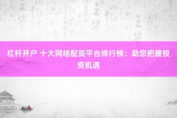 杠杆开户 十大网络配资平台排行榜：助您把握投资机遇