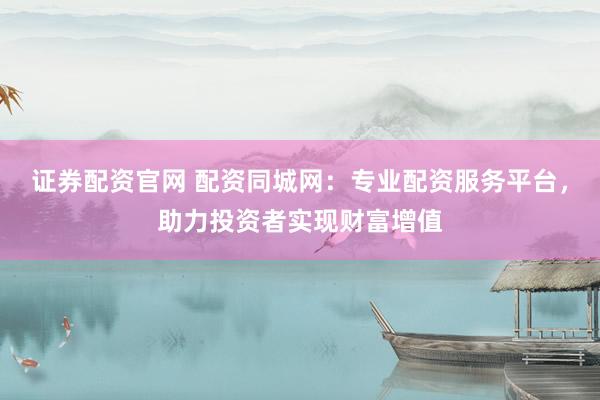 证券配资官网 配资同城网：专业配资服务平台，助力投资者实现财富增值