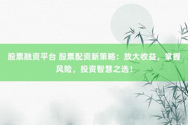 股票融资平台 股票配资新策略：放大收益，掌握风险，投资智慧之选！