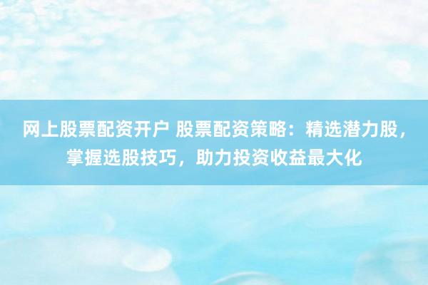 网上股票配资开户 股票配资策略：精选潜力股，掌握选股技巧，助力投资收益最大化