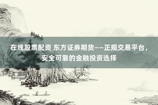 在线股票配资 东方证券期货——正规交易平台，安全可靠的金融投资选择