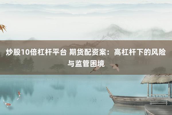 炒股10倍杠杆平台 期货配资案：高杠杆下的风险与监管困境