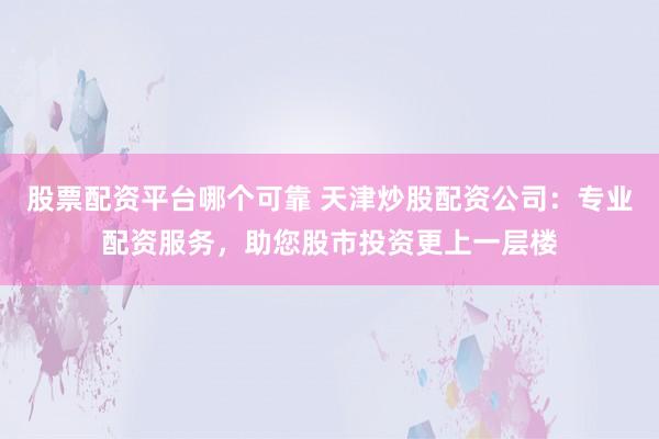 股票配资平台哪个可靠 天津炒股配资公司：专业配资服务，助您股市投资更上一层楼