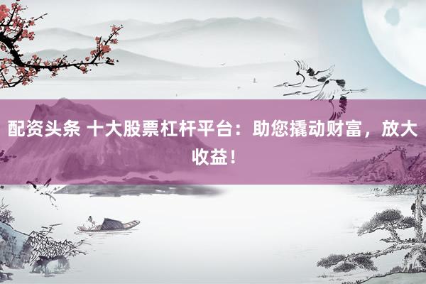 配资头条 十大股票杠杆平台：助您撬动财富，放大收益！