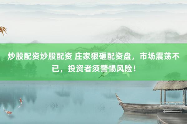 炒股配资炒股配资 庄家狠砸配资盘，市场震荡不已，投资者须警惕风险！