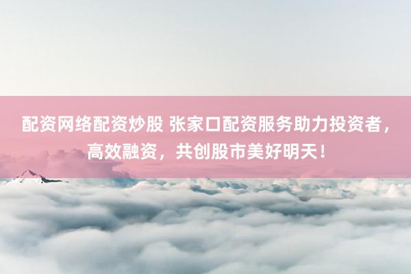 配资网络配资炒股 张家口配资服务助力投资者，高效融资，共创股市美好明天！