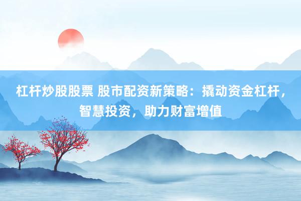 杠杆炒股股票 股市配资新策略：撬动资金杠杆，智慧投资，助力财富增值