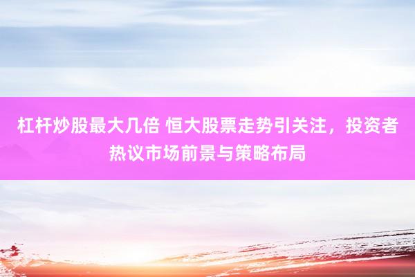 杠杆炒股最大几倍 恒大股票走势引关注，投资者热议市场前景与策略布局