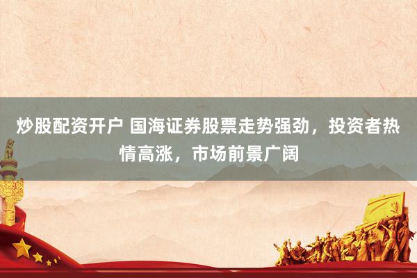 炒股配资开户 国海证券股票走势强劲，投资者热情高涨，市场前景广阔