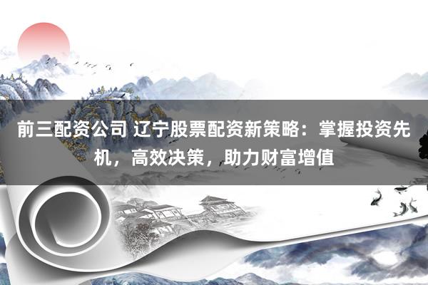 前三配资公司 辽宁股票配资新策略：掌握投资先机，高效决策，助力财富增值