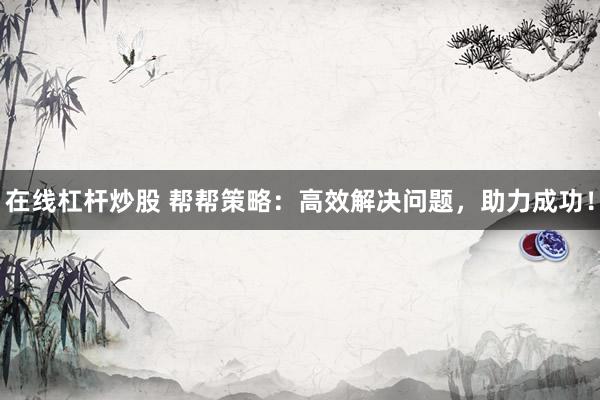 在线杠杆炒股 帮帮策略：高效解决问题，助力成功！