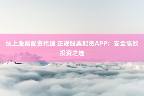 线上股票配资代理 正规股票配资APP：安全高效投资之选