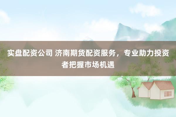 实盘配资公司 济南期货配资服务，专业助力投资者把握市场机遇