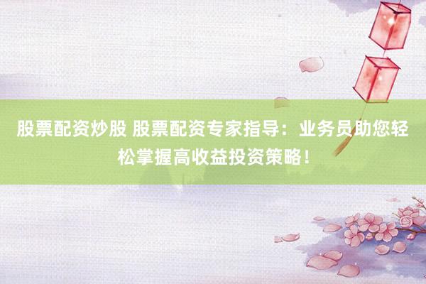 股票配资炒股 股票配资专家指导：业务员助您轻松掌握高收益投资策略！