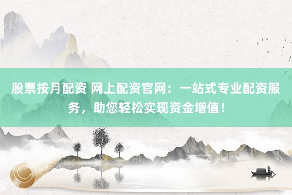股票按月配资 网上配资官网：一站式专业配资服务，助您轻松实现资金增值！