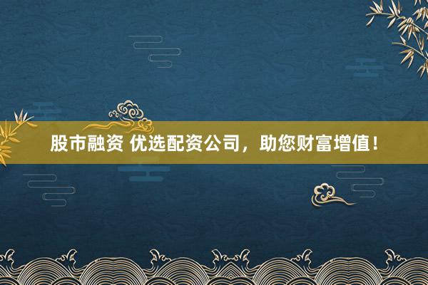 股市融资 优选配资公司，助您财富增值！