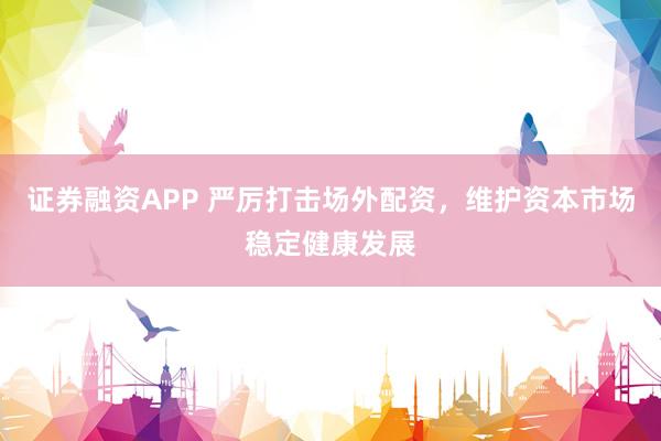 证券融资APP 严厉打击场外配资，维护资本市场稳定健康发展