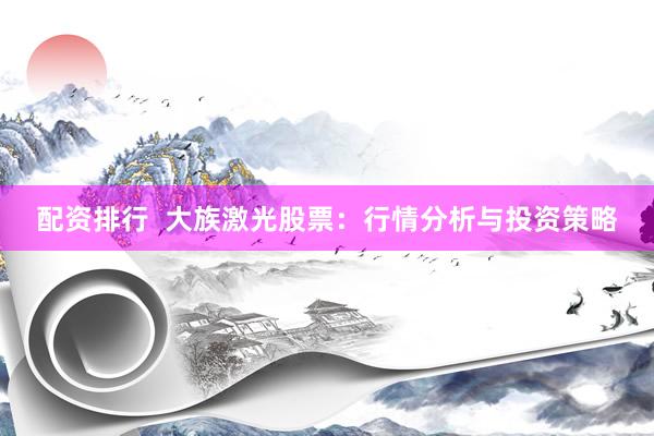 配资排行  大族激光股票：行情分析与投资策略