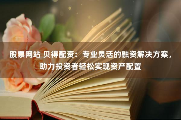 股票网站 贝得配资：专业灵活的融资解决方案，助力投资者轻松实现资产配置