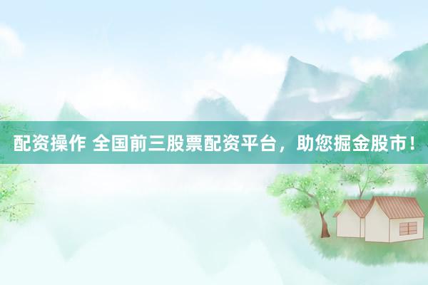配资操作 全国前三股票配资平台，助您掘金股市！