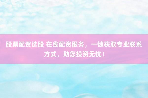 股票配资选股 在线配资服务，一键获取专业联系方式，助您投资无忧！