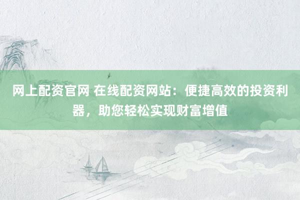 网上配资官网 在线配资网站：便捷高效的投资利器，助您轻松实现财富增值