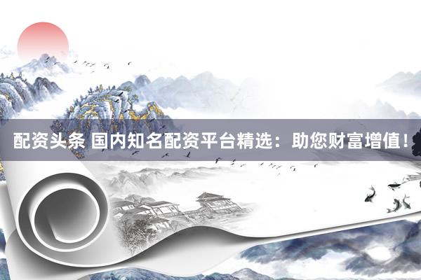 配资头条 国内知名配资平台精选：助您财富增值！