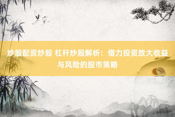 炒股配资炒股 杠杆炒股解析：借力投资放大收益与风险的股市策略