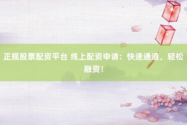 正规股票配资平台 线上配资申请：快速通道，轻松融资！
