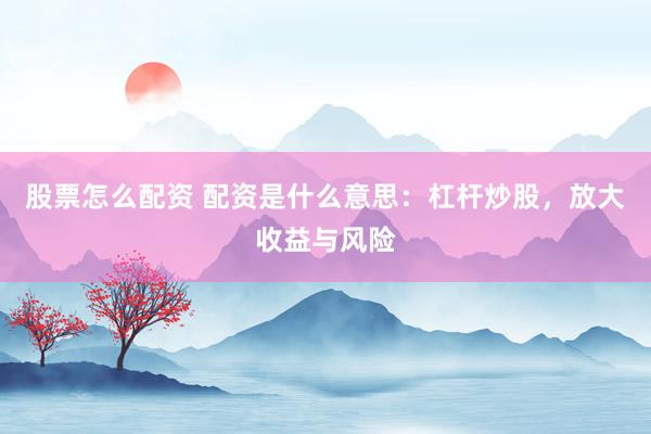 股票怎么配资 配资是什么意思：杠杆炒股，放大收益与风险