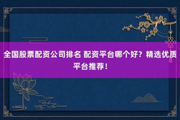 全国股票配资公司排名 配资平台哪个好？精选优质平台推荐！