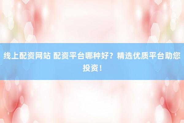 线上配资网站 配资平台哪种好？精选优质平台助您投资！