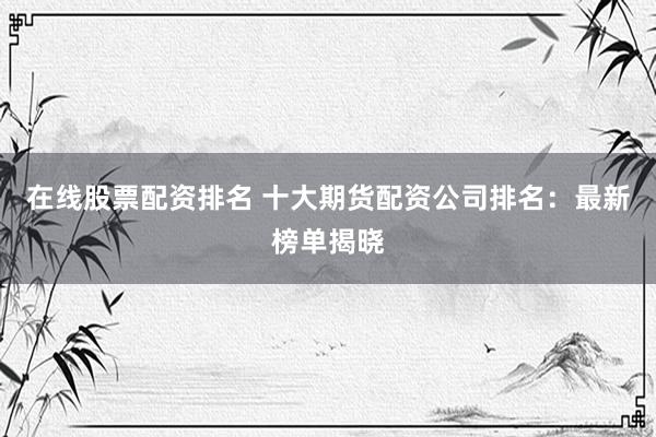 在线股票配资排名 十大期货配资公司排名：最新榜单揭晓