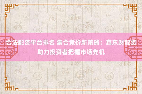 合法配资平台排名 集合竞价新策略：鑫东财配资助力投资者把握市场先机