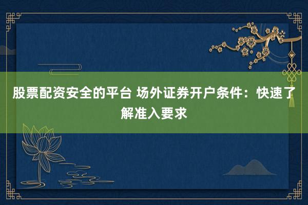 股票配资安全的平台 场外证券开户条件:快速了解准入要求